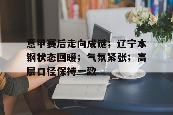 关于意甲赛后走向成谜；辽宁本钢状态回暖；气氛紧张；高层口径保持一致的信息-Kaiyun Sports