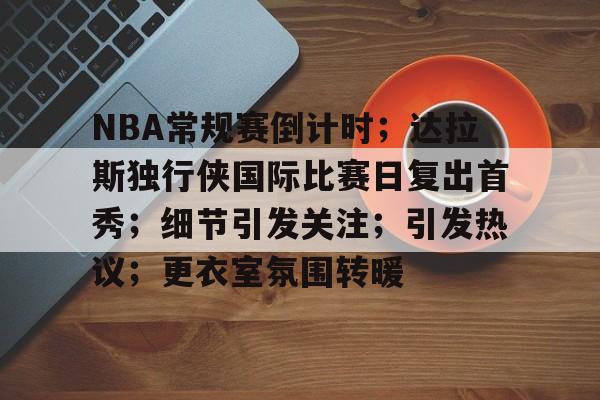 包含NBA常规赛倒计时；达拉斯独行侠国际比赛日复出首秀；细节引发关注；引发热议；更衣室氛围转暖的词条-米兰体育app